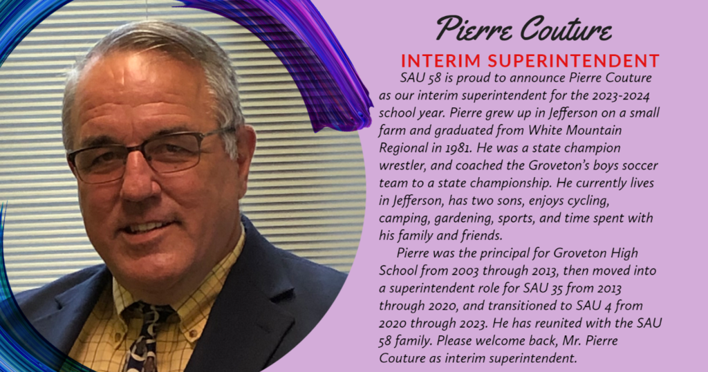 SAU 58 is proud to announce Pierre Couture as our interim superintendent for the 2023-2024 school year. Pierre grew up in Jefferson on a small farm and graduated from White Mountain Regional in 1981. He was a state champion wrestler, and coached the Groveton's boys soccer team to a state championship. He currently lives in Jefferson, has two sons, enjoys cycling, camping, gardening, sports, and time spent with his family and friends.  Pierre was the principal for Groveton High School from 2003 through 2013, then moved into a superintendent role for SAU 35 from 2013 through 2020, and transitioned to SAU 4 from 2020 through 2023. He has reunited with the SAU  58 family. Please welcome back, Mr. Pierre  Couture as interim superintendent. 